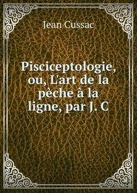 Pisciceptologie, ou, L'art de la p?che ? la ligne, par J. C.