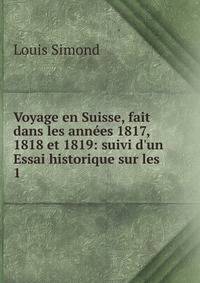 Voyage en Suisse, fait dans les ann?es 1817, 1818 et 1819: suivi d'un Essai historique sur les .