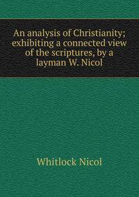 An analysis of Christianity; exhibiting a connected view of the scriptures, by a layman W. Nicol.