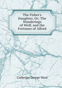 The Fisher's Daughter, Or; The Wanderings of Wolf, and the Fortunes of Alfred