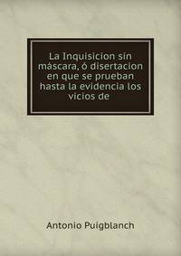 La Inquisicion sin mascara, o disertacion en que se prueban hasta la evidencia los vicios de .