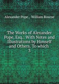 The Works of Alexander Pope, Esq.: With Notes and Illustrations by Himself and Others. To which .. 3