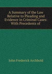 A Summary of the Law Relative to Pleading and Evidence in Criminal Cases: With Precedents of .