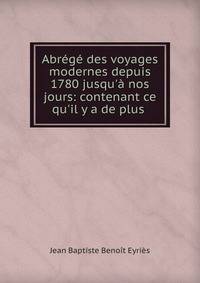 Abr?g? des voyages modernes depuis 1780 jusqu'? nos jours: contenant ce qu'il y a de plus .