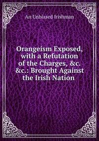 Orangeism Exposed, with a Refutation of the Charges, &amp;c. &amp;c.: Brought Against the Irish Nation .