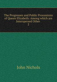 The Progresses and Public Processions of Queen Elizabeth: Among which are Interspersed Other .. 2