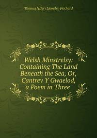 Welsh Minstrelsy: Containing The Land Beneath the Sea, Or, Cantrev Y Gwaelod, a Poem in Three .