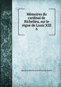 Mmoires du cardinal de Richelieu, sur le rgne de Louis XIII.. 6