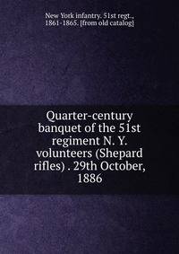 Quarter-century banquet of the 51st regiment N. Y. volunteers (Shepard rifles) . 29th October, 1886