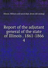Report of the adjutant general of the state of Illinois . 1861-1866. 4