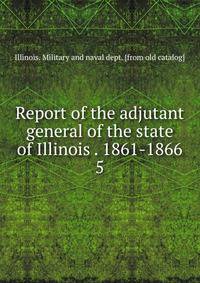 Report of the adjutant general of the state of Illinois . 1861-1866. 5
