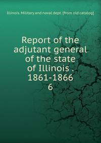 Report of the adjutant general of the state of Illinois . 1861-1866. 6