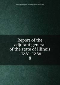Report of the adjutant general of the state of Illinois . 1861-1866. 8