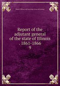 Report of the adjutant general of the state of Illinois . 1861-1866. 9