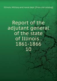 Report of the adjutant general of the state of Illinois . 1861-1866. 10