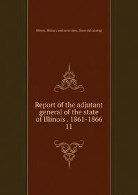 Report of the adjutant general of the state of Illinois . 1861-1866. 11