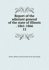 Report of the adjutant general of the state of Illinois . 1861-1866. 12