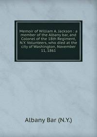 Memoir of William A. Jackson : a member of the Albany bar, and Colonel of the 18th Regiment, N.Y. Volunteers, who died at the city of Washington, November 11, 1861