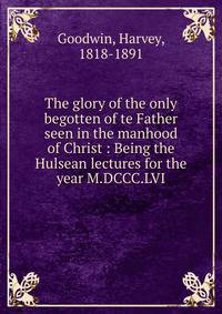 The glory of the only begotten of te Father seen in the manhood of Christ : Being the Hulsean lectures for the year M.DCCC.LVI