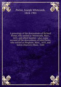 A genealogy of the descendants of Richard Porter, who settled at Weymouth, Mass., 1635, and allied families : also, some account of the descendants of John Porter, who settled at Hingham, Mass., 1635, and Salem (Danvers) Mass., 1644