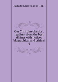 Our Christian classics : readings from the best divines with notices biographical and critical. 4