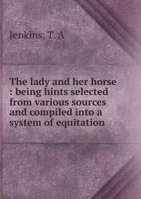The lady and her horse : being hints selected from various sources and compiled into a system of equitation