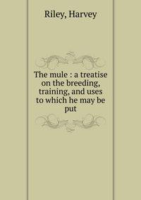 The mule : a treatise on the breeding, training, and uses to which he may be put