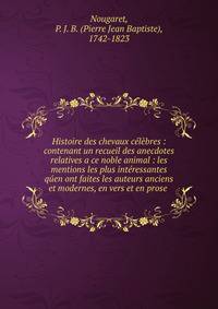 Histoire des chevaux celebres : contenant un recueil des anecdotes relatives a ce noble animal : les mentions les plus interessantes quen ont faites les auteurs anciens et modernes, en vers et en prose .