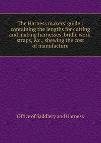 The Harness makers' guide : containing the lengths for cutting and making harnesses, bridle work, straps, &amp;c., shewing the cost of manufacture