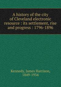 A history of the city of Cleveland electronic resource : its settlement, rise and progress : 1796-1896
