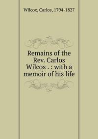 Remains of the Rev. Carlos Wilcox . : with a memoir of his life