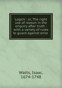 Logick : or, The right use of reason in the enquiry after truth : with a variety of rules to guard against error .