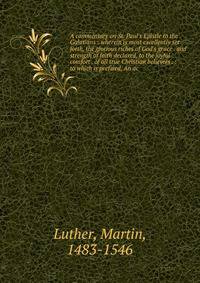 A commentary on St. Paul's Epistle to the Galatians : wherein is most excellently set forth, the glorious riches of God's grace . and strength of faith declared, to the joyful comfort . of all true Christian believers . : to which is prefixed, An ac