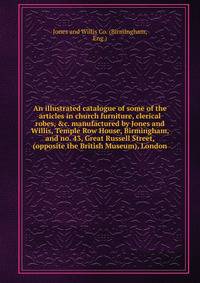 An illustrated catalogue of some of the articles in church furniture, clerical robes, &amp;c. manufactured by Jones and Willis, Temple Row House, Birmingham, and no. 43, Great Russell Street, (opposite the British Museum), London
