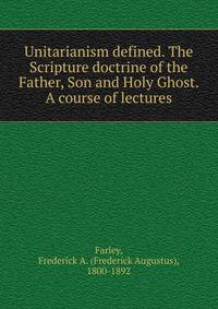 Unitarianism defined. The Scripture doctrine of the Father, Son and Holy Ghost. A course of lectures