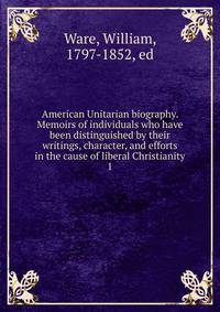 American Unitarian biography. Memoirs of individuals who have been distinguished by their writings, character, and efforts in the cause of liberal Christianity. 1