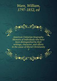 American Unitarian biography. Memoirs of individuals who have been distinguished by their writings, character, and efforts in the cause of liberal Christianity. 2