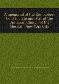 A memorial of the Rev. Robert Collyer . late minister of the Unitarian Church of the Messiah, New York City