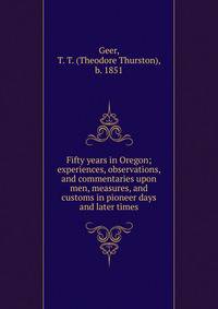 Fifty years in Oregon; experiences, observations, and commentaries upon men, measures, and customs in pioneer days and later times