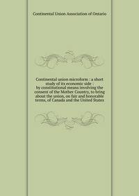 Continental union microform : a short study of its economic side : by constitutional means involving the consent of the Mother Country, to bring about the union, on fair and honorable terms, of Canada and the United States