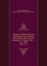 Arcana of Christianity; an unfolding of the celestial sense of the divine word, through T.L. Harris. Vol. 1, pt. 1, {III}. pt. 3 v. 1