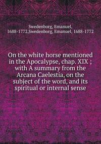 On the white horse mentioned in the Apocalypse, chap. XIX ; with A summary from the Arcana Caelestia, on the subject of the word, and its spiritual or internal sense