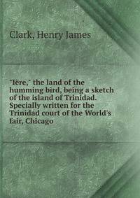 "I?re," the land of the humming bird, being a sketch of the island of Trinidad. Specially written for the Trinidad court of the World's fair, Chicago