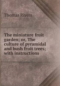 The miniature fruit garden; or, The culture of pyramidal and bush fruit trees; with instructions .