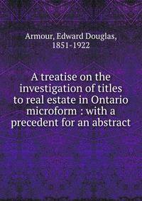 A treatise on the investigation of titles to real estate in Ontario microform : with a precedent for an abstract