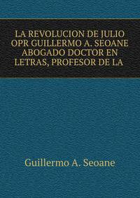 LA REVOLUCION DE JULIO OPR GUILLERMO A. SEOANE ABOGADO DOCTOR EN LETRAS, PROFESOR DE LA .