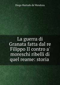 La guerra di Granata fatta dal re Filippo II contro a' moreschi ribelli di quel reame: storia .