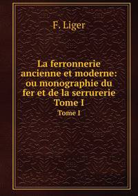 La ferronnerie ancienne et moderne: ou monographie du fer et de la serrurerie. Tome I