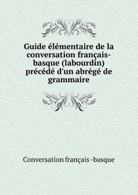 Guide ?l?mentaire de la conversation fran?ais-basque (labourdin) pr?c?d? d'un abr?g? de grammaire