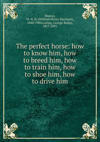 The perfect horse: how to know him, how to breed him, how to train him, how to shoe him, how to drive him